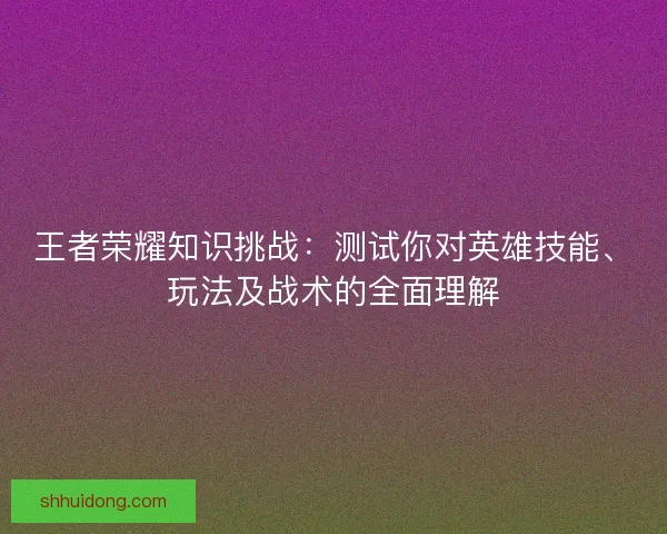 王者荣耀知识挑战：测试你对英雄技能、玩法及战术的全面理解