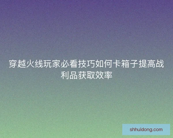 穿越火线玩家必看技巧如何卡箱子提高战利品获取效率