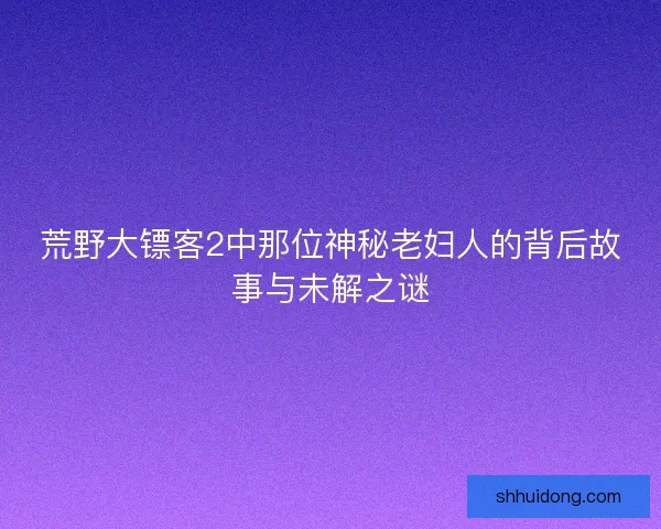荒野大镖客2中那位神秘老妇人的背后故事与未解之谜