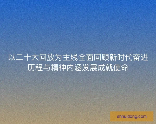 以二十大回放为主线全面回顾新时代奋进历程与精神内涵发展成就使命