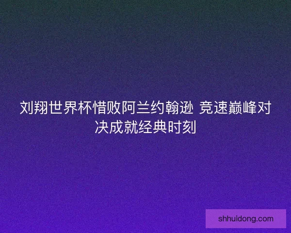 刘翔世界杯惜败阿兰约翰逊 竞速巅峰对决成就经典时刻