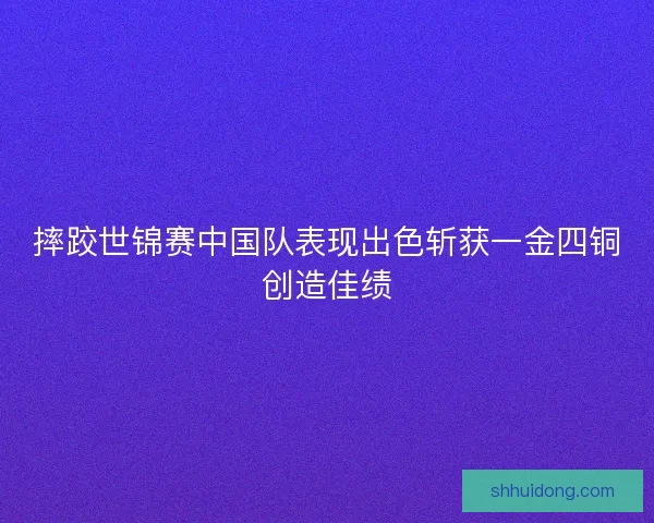 摔跤世锦赛中国队表现出色斩获一金四铜创造佳绩