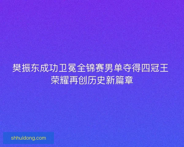 樊振东成功卫冕全锦赛男单夺得四冠王 荣耀再创历史新篇章