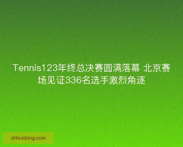 Tennis123年终总决赛圆满落幕 北京赛场见证336名选手激烈角逐