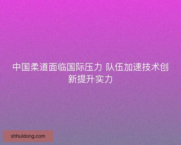 中国柔道面临国际压力 队伍加速技术创新提升实力