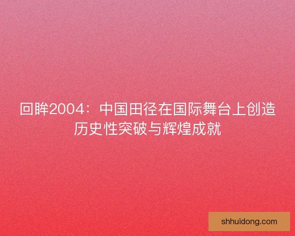 回眸2004：中国田径在国际舞台上创造历史性突破与辉煌成就