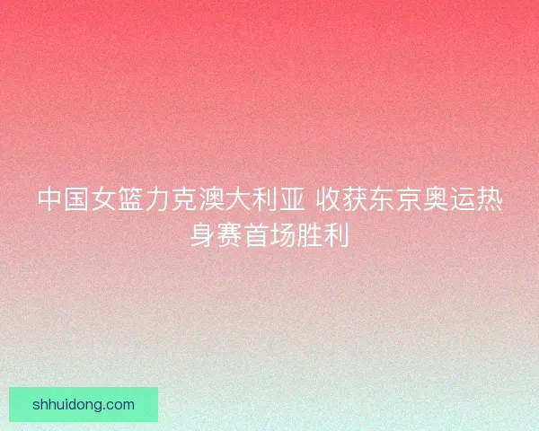 中国女篮力克澳大利亚 收获东京奥运热身赛首场胜利