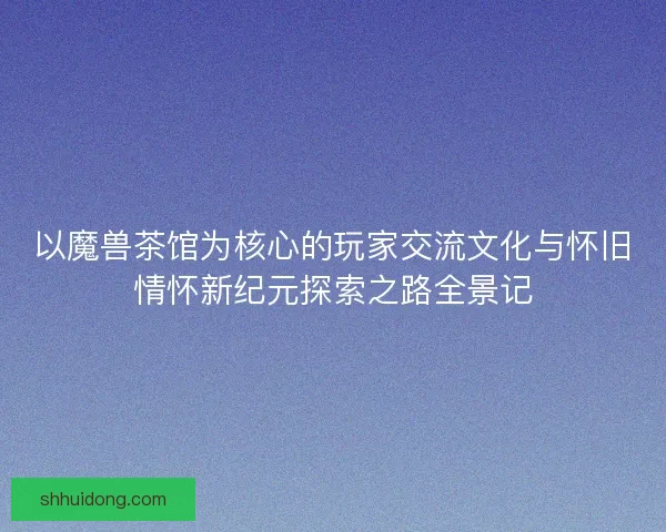 以魔兽茶馆为核心的玩家交流文化与怀旧情怀新纪元探索之路全景记