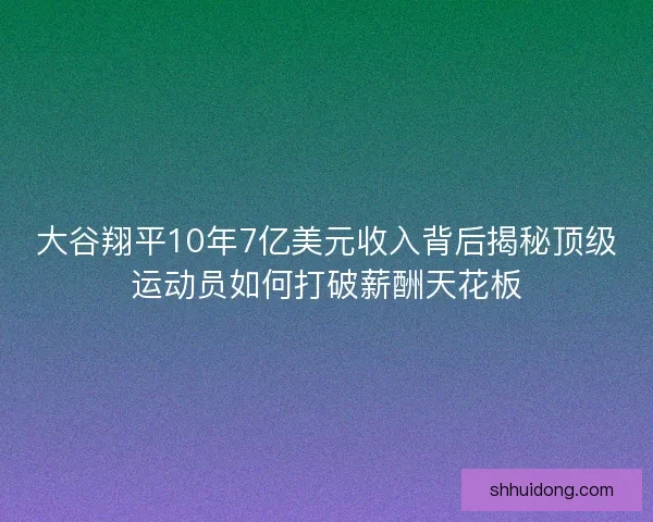 大谷翔平10年7亿美元收入背后揭秘顶级运动员如何打破薪酬天花板
