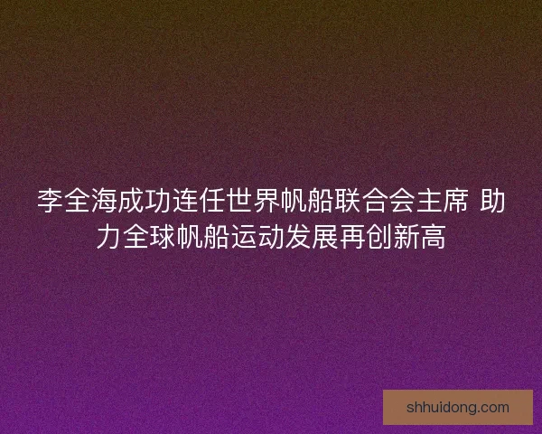 李全海成功连任世界帆船联合会主席 助力全球帆船运动发展再创新高