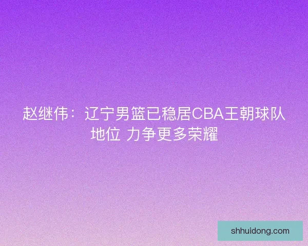 赵继伟：辽宁男篮已稳居CBA王朝球队地位 力争更多荣耀