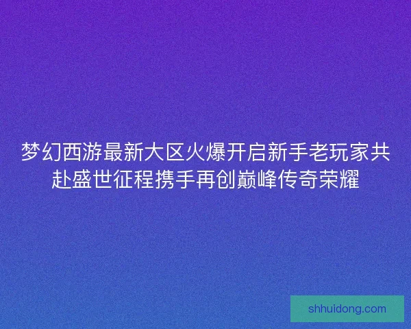 梦幻西游最新大区火爆开启新手老玩家共赴盛世征程携手再创巅峰传奇荣耀