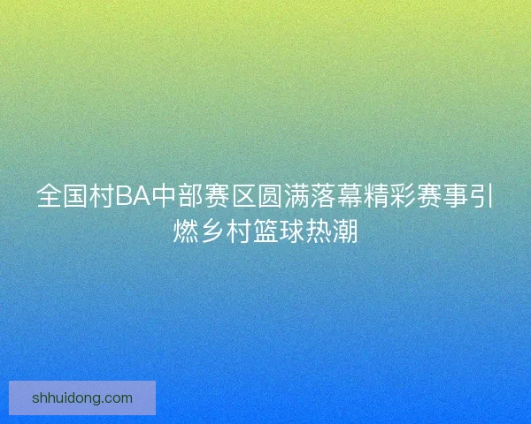 全国村BA中部赛区圆满落幕精彩赛事引燃乡村篮球热潮
