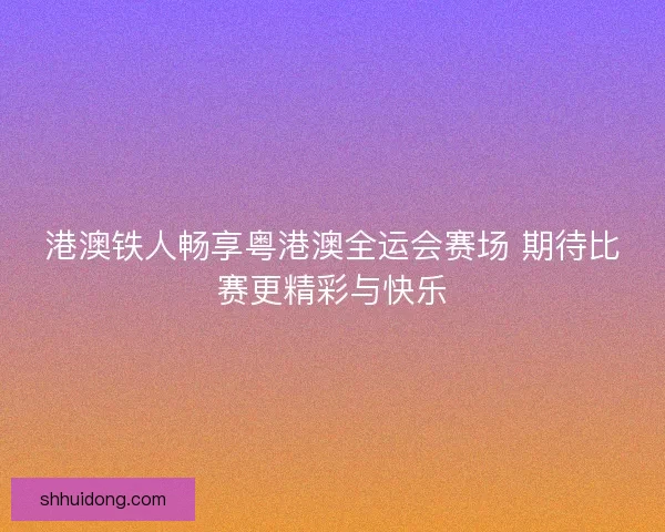 港澳铁人畅享粤港澳全运会赛场 期待比赛更精彩与快乐
