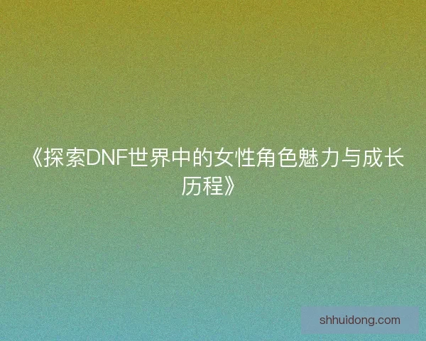 《探索DNF世界中的女性角色魅力与成长历程》 《探索DNF世界中的女性角色魅力与成长历程》