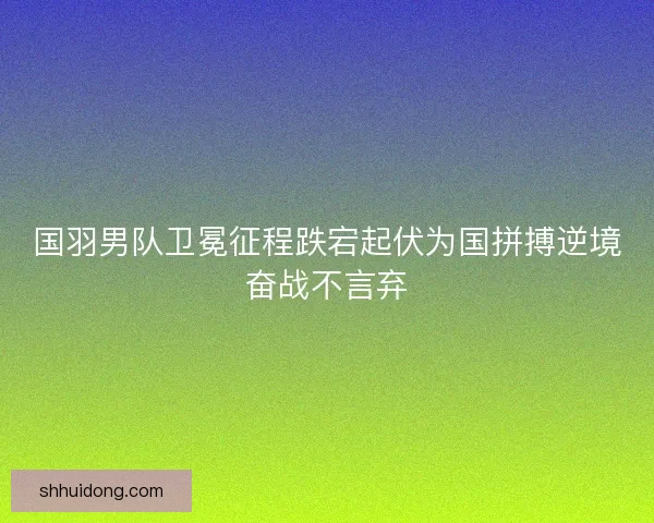 国羽男队卫冕征程跌宕起伏为国拼搏逆境奋战不言弃