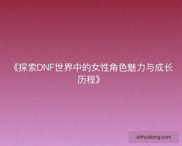 《探索DNF世界中的女性角色魅力与成长历程》