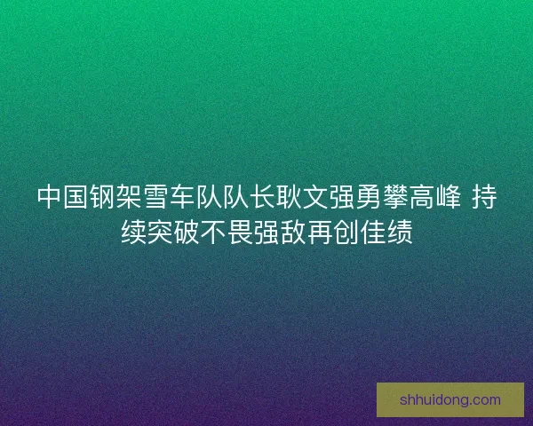 中国钢架雪车队队长耿文强勇攀高峰 持续突破不畏强敌再创佳绩