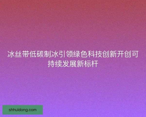 冰丝带低碳制冰引领绿色科技创新开创可持续发展新标杆