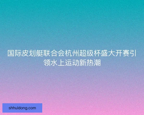 国际皮划艇联合会杭州超级杯盛大开赛引领水上运动新热潮