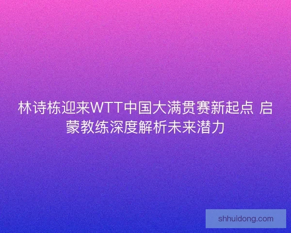 林诗栋迎来WTT中国大满贯赛新起点 启蒙教练深度解析未来潜力