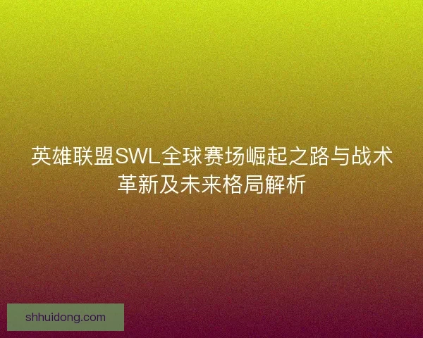 英雄联盟SWL全球赛场崛起之路与战术革新及未来格局解析