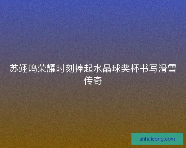 苏翊鸣荣耀时刻捧起水晶球奖杯书写滑雪传奇